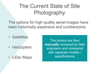 The options for high quality aerial images have
been historically expensive and cumbersome.
• Satellites
• Helicopters
• LiDar Maps
The Current State of Site
Photography
The photos are then
manually reviewed by field
engineers and compared
with separate models /
specifications
 