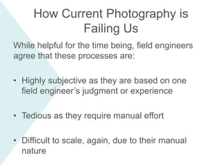 While helpful for the time being, field engineers
agree that these processes are:
• Highly subjective as they are based on one
field engineer’s judgment or experience
• Tedious as they require manual effort
• Difficult to scale, again, due to their manual
nature
How Current Photography is
Failing Us
 