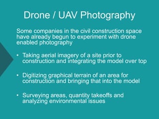 Drone / UAV Photography
Some companies in the civil construction space
have already begun to experiment with drone
enabled photography
• Taking aerial imagery of a site prior to
construction and integrating the model over top
• Digitizing graphical terrain of an area for
construction and bringing that into the model
• Surveying areas, quantity takeoffs and
analyzing environmental issues
 