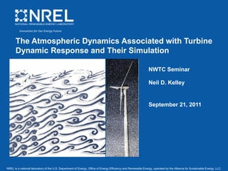 NREL is a national laboratory of the U.S. Department of Energy, Office of Energy Efficiency and Renewable Energy, operated by the Alliance for Sustainable Energy, LLC.
The Atmospheric Dynamics Associated with Turbine
Dynamic Response and Their Simulation
NWTC Seminar
Neil D. Kelley
September 21, 2011
Innovation for Our Energy Future
 