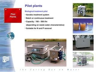 Pilot plants
         Biological treatment pilot
 Pilot   • Aerobic treatment system
Plants
         • Batch or continuous treatment
         • Capacity : 100 – 500 l/hr
          (depending on waste water characteristics)
         • Suitable for N and P removal
 