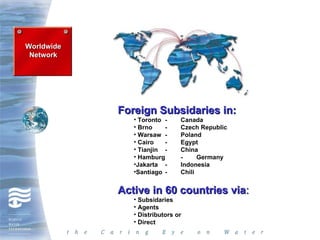 Worldwide
 Network




            Foreign Subsidaries in:
               • Toronto -     Canada
               • Brno    -     Czech Republic
               • Warsaw -      Poland
               • Cairo   -     Egypt
               • Tianjin -     China
               • Hamburg       -     Germany
               •Jakarta -      Indonesia
               •Santiago -     Chili


            Active in 60 countries via:
               • Subsidaries
               • Agents
               • Distributors or
               • Direct
 