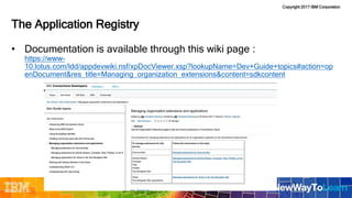Copyright 2017 IBM Corporation
• Documentation is available through this wiki page :
https://www-
10.lotus.com/ldd/appdevwiki.nsf/xpDocViewer.xsp?lookupName=Dev+Guide+topics#action=op
enDocument&res_title=Managing_organization_extensions&content=sdkcontent
The Application Registry
 