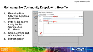 Copyright 2017 IBM Corporation
Removing the Community Dropdown : How-To
1. Extension Point
MUST be that string
(for delete)
2. Path MUST be that
string (for the
Communities
Dropdown)
3. Save Extension and
Add Application
4. Refresh screen
 