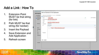 Copyright 2017 IBM Corporation
Add a Link : How To
1. Extension Point
MUST be that string
(for link)
2. Path MUST be that
string (for navbar)
3. Insert the Payload
4. Save Extension and
Add Application
5. Refresh screen
 