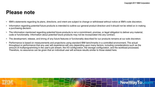 Copyright 2017 IBM Corporation
Please note
• IBM’s statements regarding its plans, directions, and intent are subject to change or withdrawal without notice at IBM’s sole discretion.
• Information regarding potential future products is intended to outline our general product direction and it should not be relied on in making
a purchasing decision.
• The information mentioned regarding potential future products is not a commitment, promise, or legal obligation to deliver any material,
code or functionality. Information about potential future products may not be incorporated into any contract.
• The development, release, and timing of any future features or functionality described for our products remains at our sole discretion.
• Performance is based on measurements and projections using standard IBM benchmarks in a controlled environment. The actual
throughput or performance that any user will experience will vary depending upon many factors, including considerations such as the
amount of multiprogramming in the user’s job stream, the I/O configuration, the storage configuration, and the workload processed.
Therefore, no assurance can be given that an individual user will achieve results similar to those stated here.
2
 