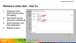 Copyright 2017 IBM Corporation
Remove a menu item : How To
1. Extension Point
MUST be that string
(for delete)
2. Path MUST be that
string (for myNetwork)
3. Save Extension and
Add Application
4. Refresh screen
 