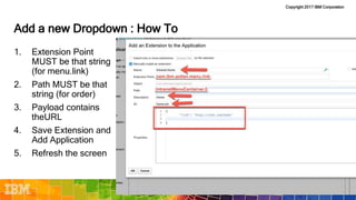 Copyright 2017 IBM Corporation
Add a new Dropdown : How To
1. Extension Point
MUST be that string
(for menu.link)
2. Path MUST be that
string (for order)
3. Payload contains
theURL
4. Save Extension and
Add Application
5. Refresh the screen
 