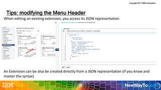 Copyright 2017 IBM Corporation
When editing an existing extension, you access its JSON representation.
An Extension can be also be created directly from a JSON representation (if you know and
master the syntax)
Tips: modifying the Menu Header
28
 