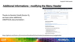 Copyright 2017 IBM Corporation
Thanks to Daniele Vistalli (Factor-Y),
we have some additional,
UNOFFICIAL documentation :
https://github.com/Factor-y/ConnectionsCloudHowTo/tree/master/cloud/extensions/navigationbar
Additional Informations : modifying the Menu Header
29
 