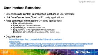 Copyright 2017 IBM Corporation
User Interface Extensions
• Extensions add content to predefined locations in user interface
• Link from Connections Cloud to 3rd party applications
• Pass contextual information to 3rd party applications
• ${file_id}The ID of the file.
• ${user_id}The ID of the current user.
• ${subscriber_id}The ID of the current user.
• ${org_id}The ID of the organization of the current user.
• ${customer_id}The ID of the organization of the current user.
• Documentation
• https://developer.ibm.com/social/cloud/#ext-uiconnections
• https://www-
10.lotus.com/ldd/appdevwiki.nsf/xpDocViewer.xsp?lookupName=Dev+Guide+topics#action=
openDocument&res_title=Managing_organization_extensions&content=sdkcontent
 