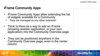 Copyright 2017 IBM Corporation
iFrame Community Apps
• iFrame Community Apps allow extending the list
of widgets available for a Community
• They are managed as any other extension
• Think to them as a way to add an iFrame
(showing another application, or your own
application) into the Community Overview page
• They can be positioned anywhere in the
Community Overview page, even in the center
column
 