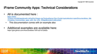 Copyright 2017 IBM Corporation
iFrame Community Apps: Technical Considerations
• All is documented here :
https://www-
10.lotus.com/ldd/appdevwiki.nsf/xpDocViewer.xsp?lookupName=Dev+Guide+topics#action=openDocument&res_title
=Creating_Communities_apps_with_the_URL_Widget&content=sdkcontent
• This documentation comes with an example also
• Additional examples are available here:
https://gist.github.com/vfrancis/ebbec1381ca21d12dd2a
 