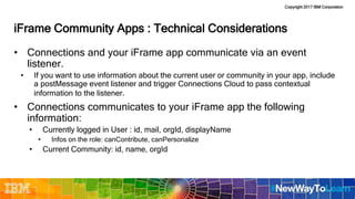 Copyright 2017 IBM Corporation
iFrame Community Apps : Technical Considerations
• Connections and your iFrame app communicate via an event
listener.
• If you want to use information about the current user or community in your app, include
a postMessage event listener and trigger Connections Cloud to pass contextual
information to the listener.
• Connections communicates to your iFrame app the following
information:
• Currently logged in User : id, mail, orgId, displayName
• Infos on the role: canContribute, canPersonalize
• Current Community: id, name, orgId
 