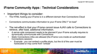 Copyright 2017 IBM Corporation
iFrame Community Apps : Technical Considerations
• Important things to consider:
• The HTML hosting your iFrame is in a different domain than Connections Cloud
• Connections communicates information to your iFrame ONLY “on load”
• The net-effect is that your iFrame cannot issue AJAX calls to Connections to
retrieve, after load, additional information.
• A server-side component needs to be planned if your iFrame actually requires to
dynamically communicate with Connections
• Static Connections infos are allowed (the iFrame runs inside an authenticated
Connections session)
• Example : you can embed a profile photo, but the id of the user must be
hardcoded or may come from “onload”
 