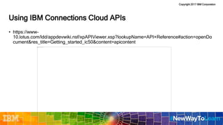 Copyright 2017 IBM Corporation
Using IBM Connections Cloud APIs
• https://www-
10.lotus.com/ldd/appdevwiki.nsf/xpAPIViewer.xsp?lookupName=API+Reference#action=openDo
cument&res_title=Getting_started_ic50&content=apicontent
 