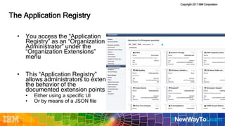 Copyright 2017 IBM Corporation
The Application Registry
• You access the “Application
Registry” as an “Organization
Administrator” under the
“Organization Extensions”
menu
• This “Application Registry”
allows administrators to extend
the behavior of the
documented extension points
• Either using a specific UI
• Or by means of a JSON file
 