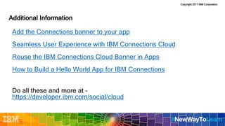 Copyright 2017 IBM Corporation
Additional Information
Add the Connections banner to your app
Seamless User Experience with IBM Connections Cloud
Reuse the IBM Connections Cloud Banner in Apps
How to Build a Hello World App for IBM Connections
Do all these and more at –
https://developer.ibm.com/social/cloud
 