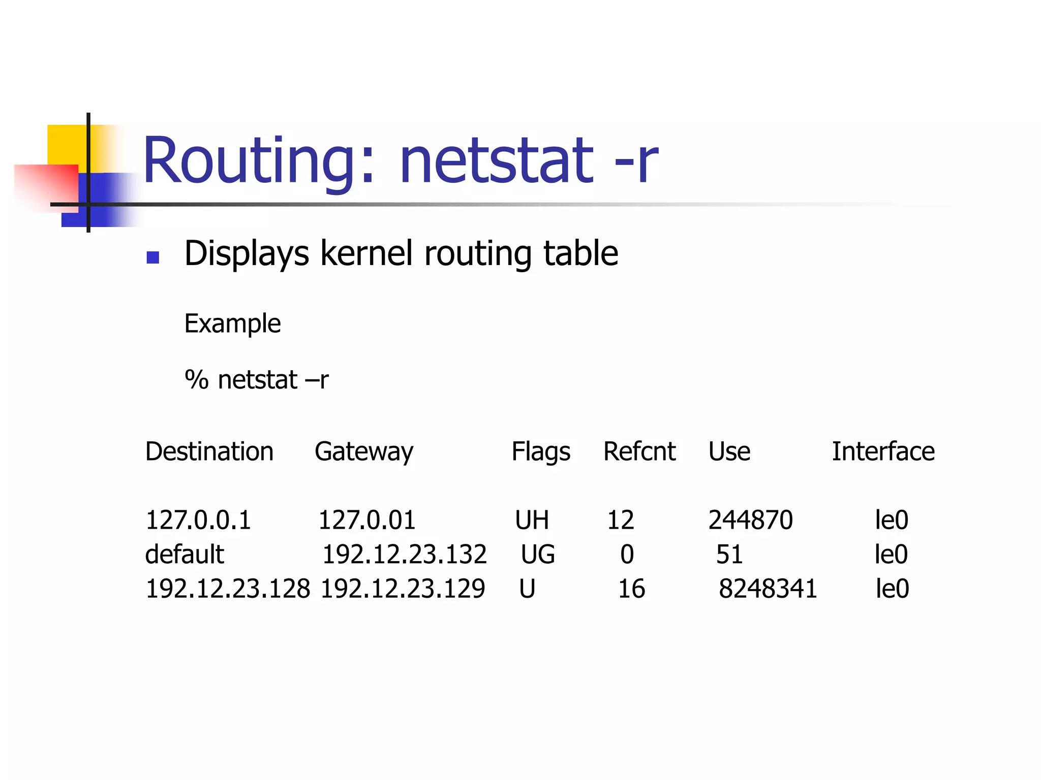 Routing: netstat -r
 Displays kernel routing table
Example
% netstat –r
Destination Gateway Flags Refcnt Use Interface
127.0.0.1 127.0.01 UH 12 244870 le0
default 192.12.23.132 UG 0 51 le0
192.12.23.128 192.12.23.129 U 16 8248341 le0
 
