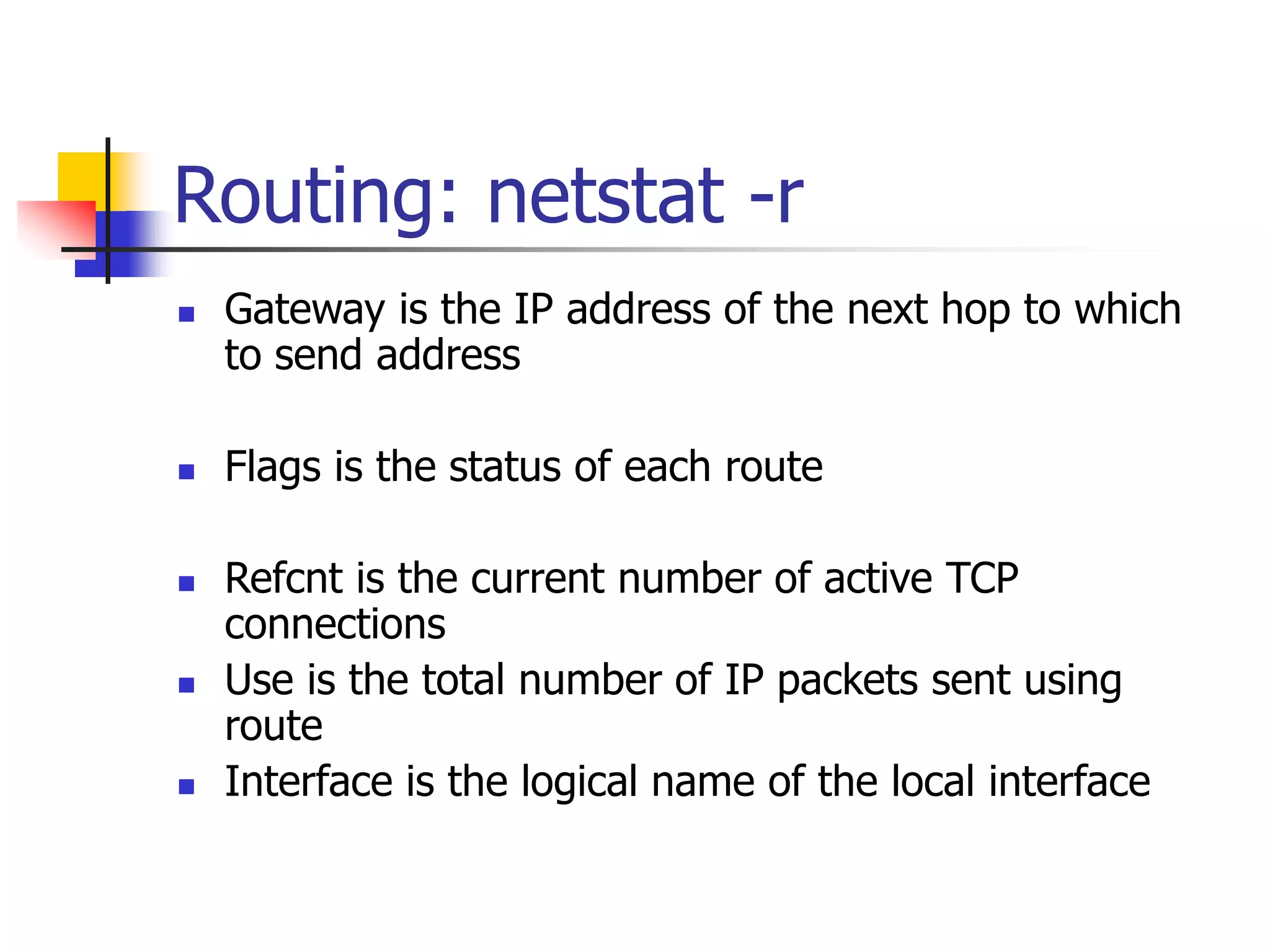 Routing: netstat -r
 Gateway is the IP address of the next hop to which
to send address
 Flags is the status of each route
 Refcnt is the current number of active TCP
connections
 Use is the total number of IP packets sent using
route
 Interface is the logical name of the local interface
 