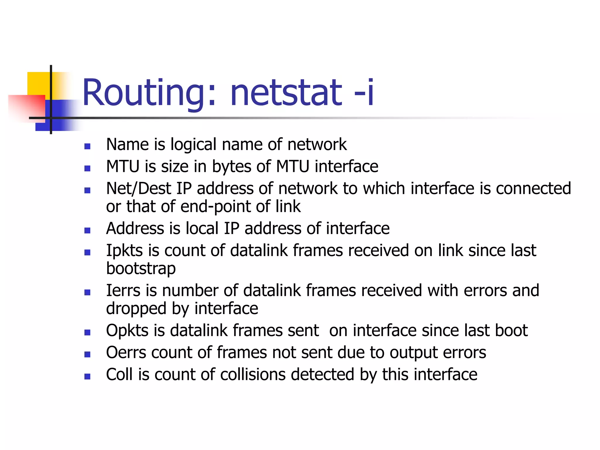 Routing: netstat -i
 Name is logical name of network
 MTU is size in bytes of MTU interface
 Net/Dest IP address of network to which interface is connected
or that of end-point of link
 Address is local IP address of interface
 Ipkts is count of datalink frames received on link since last
bootstrap
 Ierrs is number of datalink frames received with errors and
dropped by interface
 Opkts is datalink frames sent on interface since last boot
 Oerrs count of frames not sent due to output errors
 Coll is count of collisions detected by this interface
 