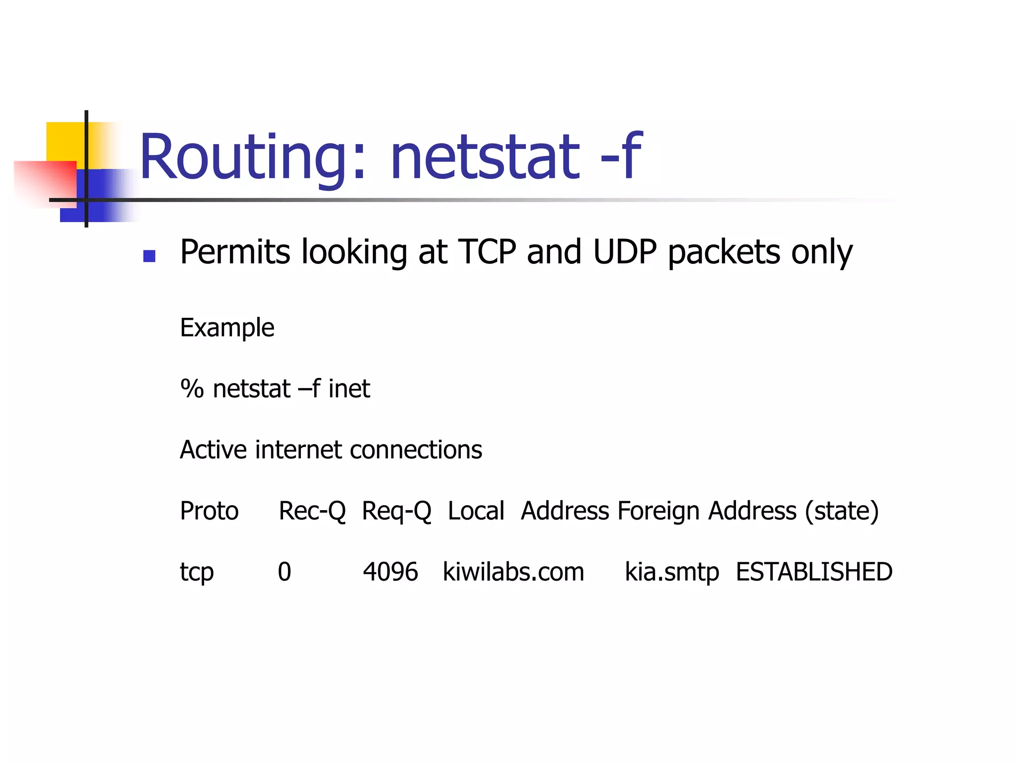 Routing: netstat -f
 Permits looking at TCP and UDP packets only
Example
% netstat –f inet
Active internet connections
Proto Rec-Q Req-Q Local Address Foreign Address (state)
tcp 0 4096 kiwilabs.com kia.smtp ESTABLISHED
 