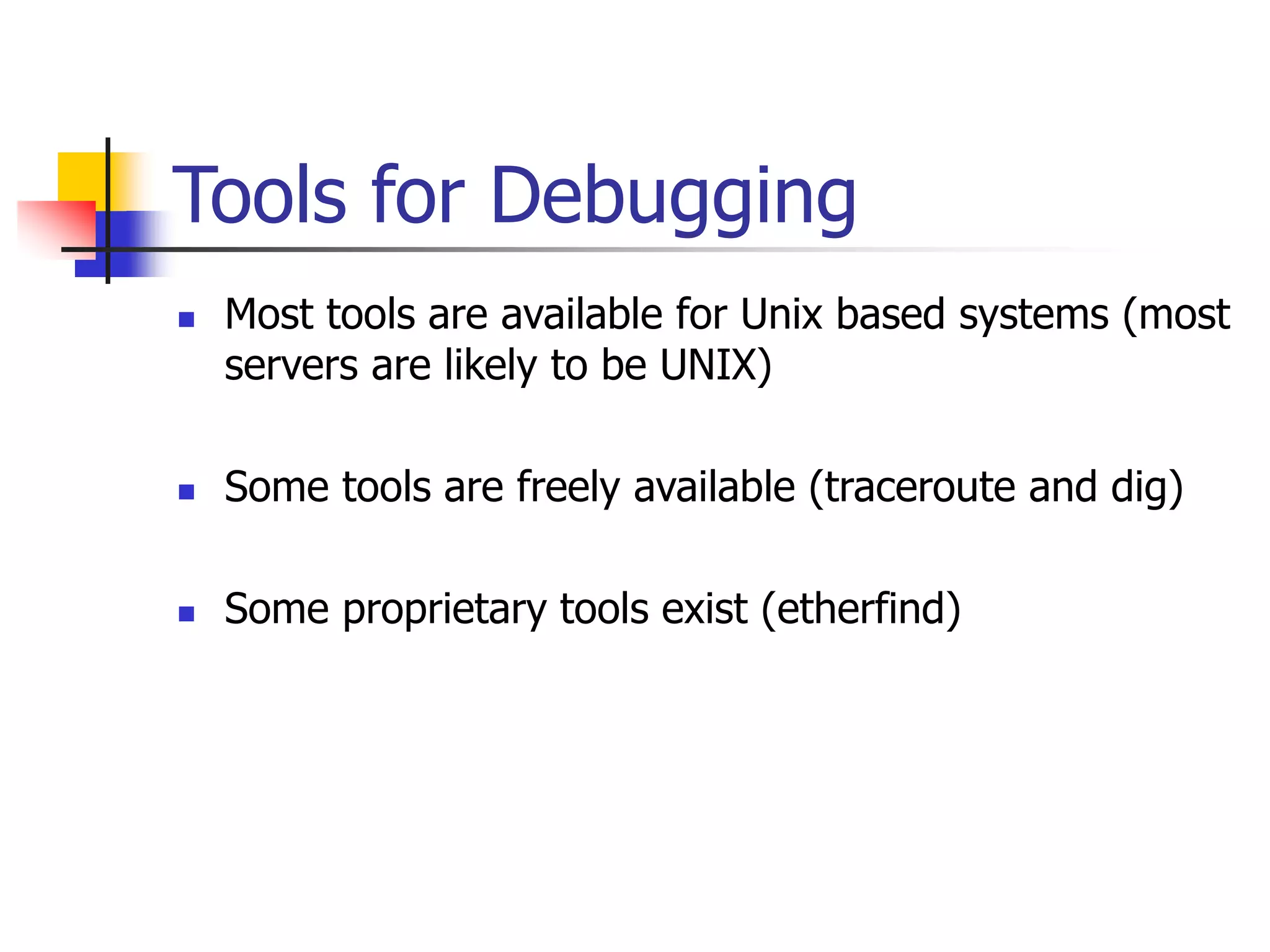 Tools for Debugging
 Most tools are available for Unix based systems (most
servers are likely to be UNIX)
 Some tools are freely available (traceroute and dig)
 Some proprietary tools exist (etherfind)
 