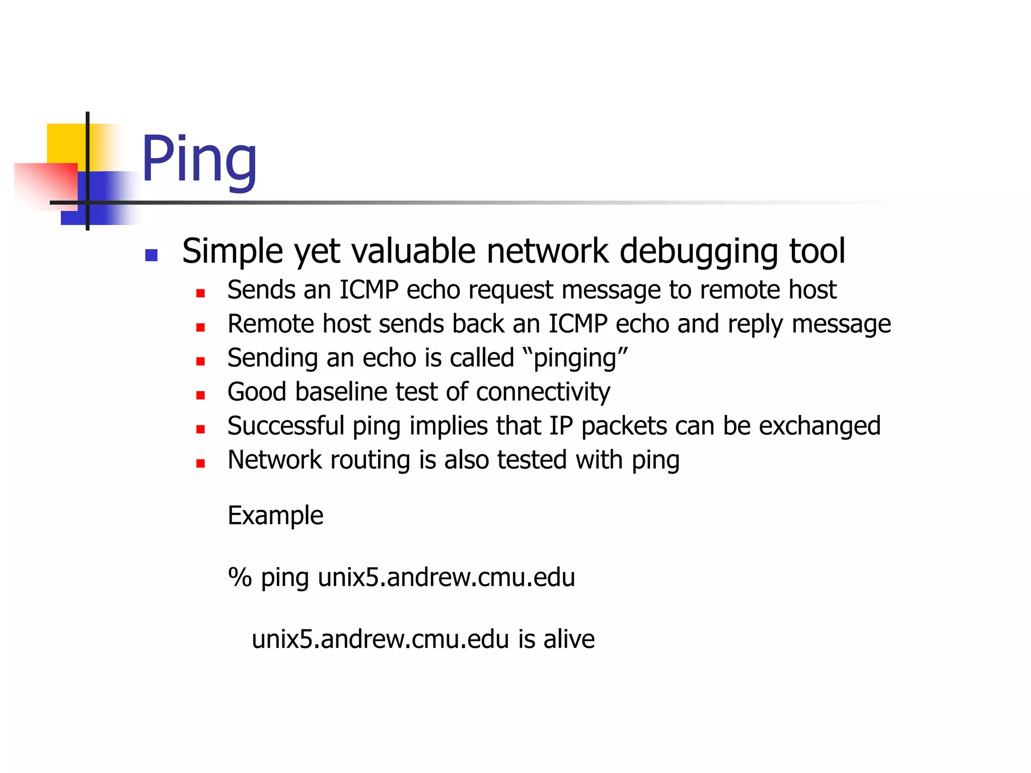 Ping
 Simple yet valuable network debugging tool
 Sends an ICMP echo request message to remote host
 Remote host sends back an ICMP echo and reply message
 Sending an echo is called “pinging”
 Good baseline test of connectivity
 Successful ping implies that IP packets can be exchanged
 Network routing is also tested with ping
Example
% ping unix5.andrew.cmu.edu
unix5.andrew.cmu.edu is alive
 