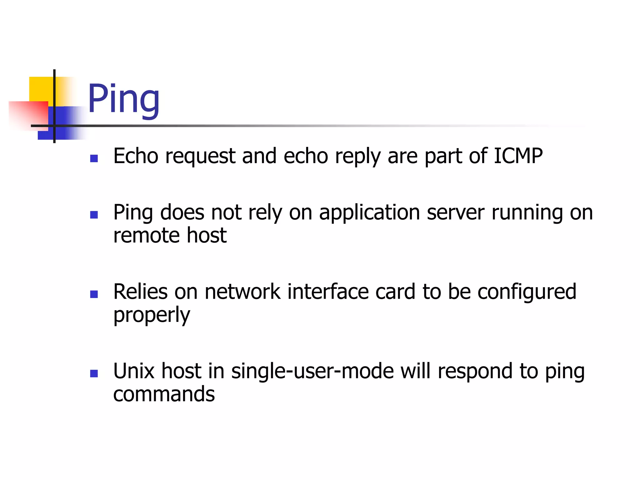 Ping
 Echo request and echo reply are part of ICMP
 Ping does not rely on application server running on
remote host
 Relies on network interface card to be configured
properly
 Unix host in single-user-mode will respond to ping
commands
 