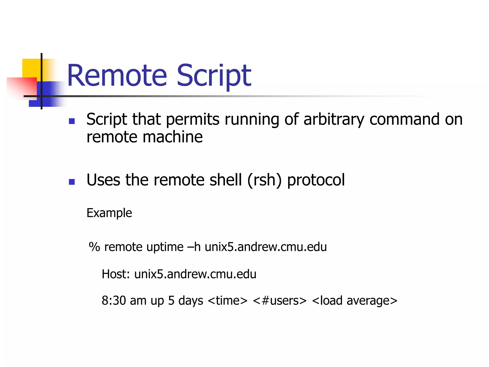 Remote Script
 Script that permits running of arbitrary command on
remote machine
 Uses the remote shell (rsh) protocol
Example
% remote uptime –h unix5.andrew.cmu.edu
Host: unix5.andrew.cmu.edu
8:30 am up 5 days <time> <#users> <load average>
 