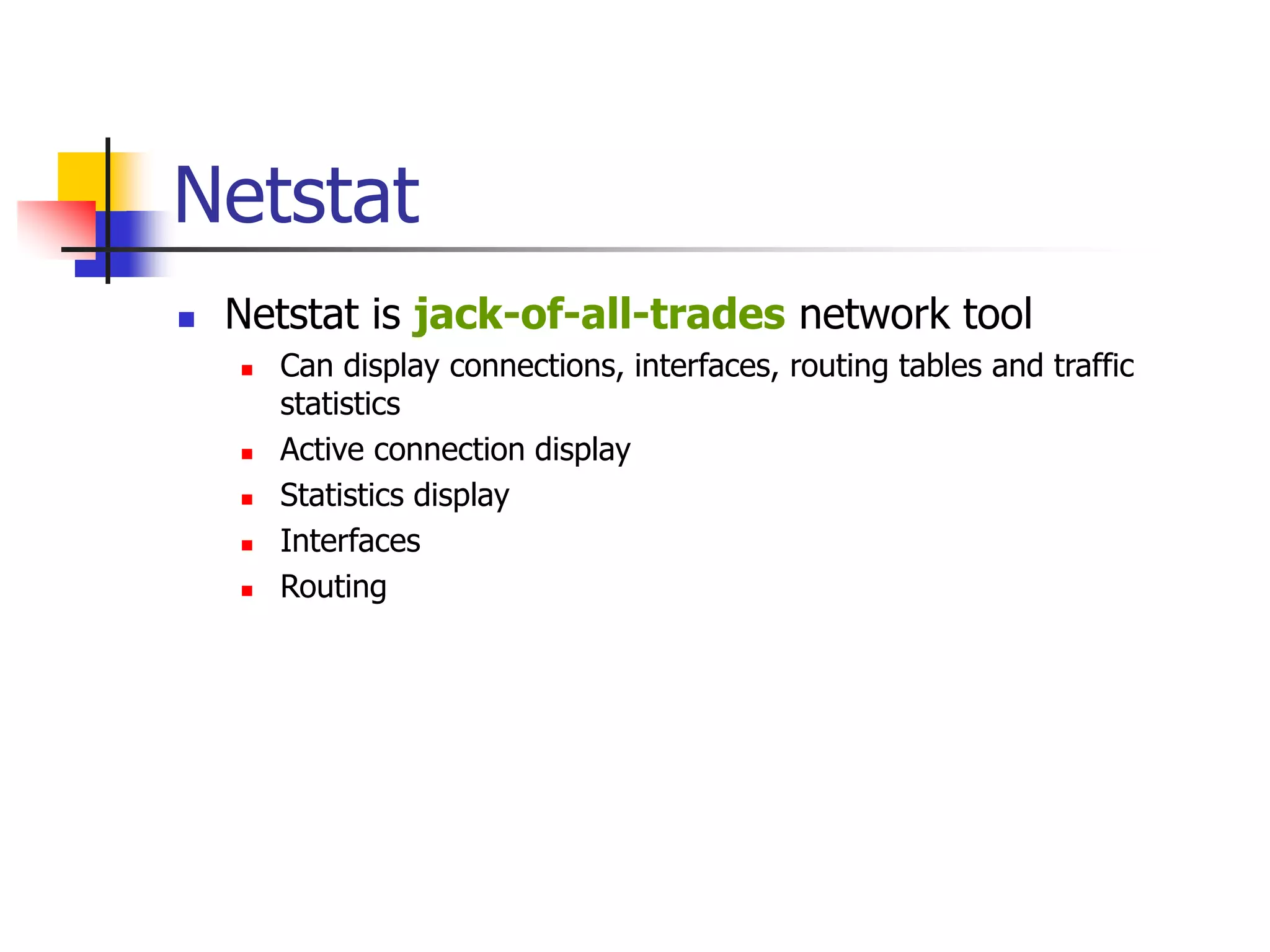 Netstat
 Netstat is jack-of-all-trades network tool
 Can display connections, interfaces, routing tables and traffic
statistics
 Active connection display
 Statistics display
 Interfaces
 Routing
 