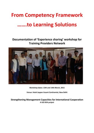 From Competency Framework
…….to Learning Solutions
Documentation of ‘Experience sharing’ workshop for
Training Providers Network
Workshop dates: 13th and 14th March, 2015
Venue: Hotel Jaypee Vasant Continental, New Delhi
Strengthening Management Capacities for International Cooperation
A GIZ-DEA project
 