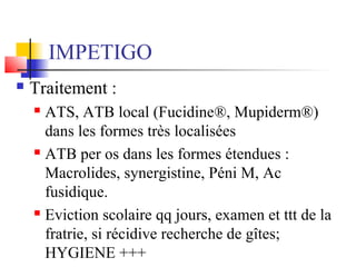 IMPETIGO 
 Traitement : 
 ATS, ATB local (Fucidine®, Mupiderm®) 
dans les formes très localisées 
 ATB per os dans les formes étendues : 
Macrolides, synergistine, Péni M, Ac 
fusidique. 
 Eviction scolaire qq jours, examen et ttt de la 
fratrie, si récidive recherche de gîtes; 
HYGIENE +++ 
 