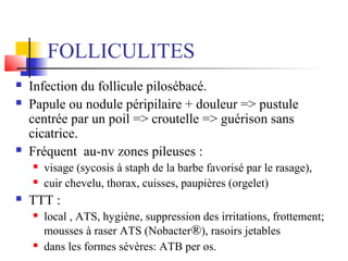FOLLICULITES 
 Infection du follicule pilosébacé. 
 Papule ou nodule péripilaire + douleur => pustule 
centrée par un poil => croutelle => guérison sans 
cicatrice. 
 Fréquent au-nv zones pileuses : 
 visage (sycosis à staph de la barbe favorisé par le rasage), 
 cuir chevelu, thorax, cuisses, paupières (orgelet) 
 TTT : 
 local , ATS, hygiène, suppression des irritations, frottement; 
mousses à raser ATS (Nobacter®), rasoirs jetables 
 dans les formes sévères: ATB per os. 
 