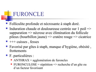FURONCLE 
 Folliculite profonde et nécrosante à staph doré. 
 Induration chaude et douloureuse centrée sur 1 poil => 
suppuration => nécrose avec élimination du follicule 
pileux (bourbillon jaune) => cratère rouge => cicatrice 
 +++ cuisses , fesses 
 Favorisé par gîtes à staph, manque d’hygiène, obésité , 
frottements 
 F. particulières : 
 ANTHRAX = agglomération de furoncles 
 FURONCULOSE = répétition => recherche d’un gîte ou 
d’un facteur favorisant 
 