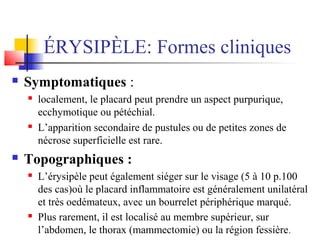 ÉRYSIPÈLE: Formes cliniques 
 Symptomatiques : 
 localement, le placard peut prendre un aspect purpurique, 
ecchymotique ou pétéchial. 
 L’apparition secondaire de pustules ou de petites zones de 
nécrose superficielle est rare. 
 Topographiques : 
 L’érysipèle peut également siéger sur le visage (5 à 10 p.100 
des cas)où le placard inflammatoire est généralement unilatéral 
et très oedémateux, avec un bourrelet périphérique marqué. 
 Plus rarement, il est localisé au membre supérieur, sur 
l’abdomen, le thorax (mammectomie) ou la région fessière. 
 