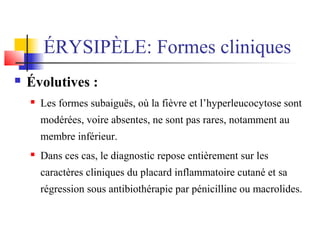 ÉRYSIPÈLE: Formes cliniques 
 Évolutives : 
 Les formes subaiguës, où la fièvre et l’hyperleucocytose sont 
modérées, voire absentes, ne sont pas rares, notamment au 
membre inférieur. 
 Dans ces cas, le diagnostic repose entièrement sur les 
caractères cliniques du placard inflammatoire cutané et sa 
régression sous antibiothérapie par pénicilline ou macrolides. 
 