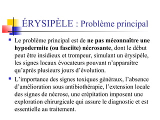 ÉRYSIPÈLE : Problème principal 
 Le problème principal est de ne pas méconnaître une 
hypodermite (ou fasciite) nécrosante, dont le début 
peut être insidieux et trompeur, simulant un érysipèle, 
les signes locaux évocateurs pouvant n’apparaître 
qu’après plusieurs jours d’évolution. 
 L’importance des signes toxiques généraux, l’absence 
d’amélioration sous antibiothérapie, l’extension locale 
des signes de nécrose, une crépitation imposent une 
exploration chirurgicale qui assure le diagnostic et est 
essentielle au traitement. 
 