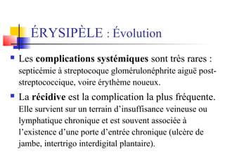 ÉRYSIPÈLE : Évolution 
 Les complications systémiques sont très rares : 
septicémie à streptocoque glomérulonéphrite aiguë post-streptococcique, 
voire érythème noueux. 
 La récidive est la complication la plus fréquente. 
Elle survient sur un terrain d’insuffisance veineuse ou 
lymphatique chronique et est souvent associée à 
l’existence d’une porte d’entrée chronique (ulcère de 
jambe, intertrigo interdigital plantaire). 
 