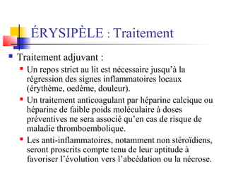 ÉRYSIPÈLE : Traitement 
 Traitement adjuvant : 
 Un repos strict au lit est nécessaire jusqu’à la 
régression des signes inflammatoires locaux 
(érythème, oedème, douleur). 
 Un traitement anticoagulant par héparine calcique ou 
héparine de faible poids moléculaire à doses 
préventives ne sera associé qu’en cas de risque de 
maladie thromboembolique. 
 Les anti-inflammatoires, notamment non stéroïdiens, 
seront proscrits compte tenu de leur aptitude à 
favoriser l’évolution vers l’abcédation ou la nécrose. 
 