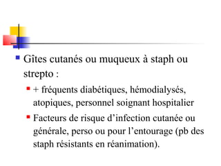  Gîtes cutanés ou muqueux à staph ou 
strepto : 
 + fréquents diabétiques, hémodialysés, 
atopiques, personnel soignant hospitalier 
 Facteurs de risque d’infection cutanée ou 
générale, perso ou pour l’entourage (pb des 
staph résistants en réanimation). 
 