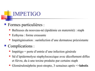 IMPETIGO 
 Formes particulières : 
 Bulleuses du nouveau-né (épidémie en maternité) : staph 
 Ecthyma : forme creusante 
 Impétiginisation : surinfection d’une dermatose préexistante 
 Complications : 
 Impétigo = porte d’entrée d’une infection générale 
 Sd d’épidermolyse staphylococcique avec décollement diffus 
et fièvre, du à une toxine produite par certains staph 
 Glomérulonéphrite post-strepto, 3 semaines après =>labstix 
 
