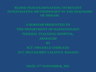 BLOOD FILM EXAMINATION: ITS RECENT
INVESTIGATIVE METHODOLOGY IN THE DIAGNOSIS
OF DISEASE
A SEMINAR PRESENTED TO
THE DEPARTMENT OF HAEMATOLOGY
FEDERAL TEACHING HOSPITAL,
ABAKALIKI
BY
SCT. NWUDELE CHIBUEZE
SCT. IWUCHUKWU CALISTUS KANAYO.
DATE: 4TH NOVEMBER, 2015.
 