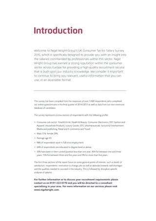Welcome to Nigel Wright Group’s UK Consumer Sector Salary Survey
2015, which is speciﬁcally designed to provide you with an insight into
the salaries commanded by professionals within this sector. Nigel
Wright Group has earned a strong reputation within the consumer
sector across Europe for providing a high quality recruitment service
that is built upon our industry knowledge. We consider it important
to continue to bring you relevant, useful information that you can
use, in an accessible format.
Introduction
This survey has been compiled from the responses of over 1,000 respondents who completed
our online questionnaire in the ﬁnal quarter of 2014/2015 as well as data from our own extensive
database of candidates.
The survey represents a cross-section of respondents with the following proﬁle:
• Consumer sub-sector: Food & Drink, Health & Beauty, Consumer Electronics, DIY, Fashion and
Apparel, Household Products, Luxury Goods, OTC pharmaceuticals, Leisure & Entertainment,
Media and publishing, Retail and E-commerce and Travel;
• Male 71%, female 29%;
• Average age 43;
• 98% of respondents work in full-time employment;
• 64% of respondents are educated to degree level or above;
• 30% have been in their current position less than one year; 45% for between one and three
years, 15% for between three and ﬁve years and 9% for more than ﬁve years.
The ﬁrst three sections of the report focus on some general points of interest, such as levels of
satisfaction, respondents’ motivation to change jobs as well as attitudes towards skill shortages
and the qualities needed to succeed in the industry. This is followed by discipline-speciﬁc
analyses of salaries.
For further information or to discuss your recruitment requirements please
contact us on 0191 222 0770 and you will be directed to a consultant
specialising in your area. For more information on our services please visit
www.nigelwright.com.
 