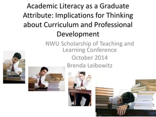 Academic Literacy as a Graduate 
Attribute: Implications for Thinking 
about Curriculum and Professional 
Development 
NWU Scholarship of Teaching and 
Learning Conference 
October 2014 
Brenda Leibowitz 
 