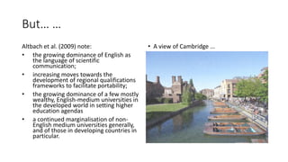 But… …
Altbach et al. (2009) note:
• the growing dominance of English as
the language of scientific
communication;
• increasing moves towards the
development of regional qualifications
frameworks to facilitate portability;
• the growing dominance of a few mostly
wealthy, English-medium universities in
the developed world in setting higher
education agendas
• a continued marginalisation of non-
English medium universities generally,
and of those in developing countries in
particular.
• A view of Cambridge ...
 