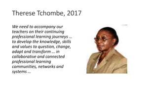 Therese Tchombe, 2017
We need to accompany our
teachers on their continuing
professional learning journeys …
to develop the knowledge, skills
and values to question, change,
adapt and transform … in
collaborative and connected
professional learning
communities, networks and
systems …
 