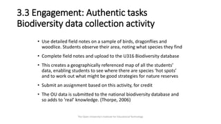 3.3 Engagement: Authentic tasks
Biodiversity data collection activity
• Use detailed field notes on a sample of birds, dragonflies and
woodlice. Students observe their area, noting what species they find
• Complete field notes and upload to the U316 Biodiversity database
• This creates a geographically referenced map of all the students’
data, enabling students to see where there are species ‘hot spots’
and to work out what might be good strategies for nature reserves
• Submit an assignment based on this activity, for credit
• The OU data is submitted to the national biodiversity database and
so adds to ‘real’ knowledge. (Thorpe, 2006)
The Open University's Institute for Educational Technology
 