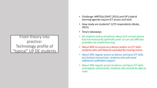 From theory into
practice:
Technology profile of
“typical” UP DE students
• Challenge: MRTEQs (DHET 2015) and UP’s hybrid
learning agenda require ICT access and skills
• How ready are students? 1275 respondents (Aluko,
2015).
• Tony’s takeaways:
• All students had a cell phone; about 2/3 a smart phone
but not necessarily optimally used: so can use SMS but
probably not mobile learning
• About 40% no access to a device and/or no ICT skills:
students who will likely be excluded by moving online
• About 30% regular access to device and basic ICT skills
but limited connectivity: students who will need
additional scaffolded support
• About 30% regular access to device and basic ICT skills
and regular connectivity: students who should be able to
cope
 