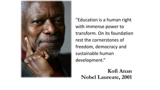 “Education is a human right
with immense power to
transform. On its foundation
rest the cornerstones of
freedom, democracy and
sustainable human
development.”
Kofi Anan
Nobel Laureate, 2001
 